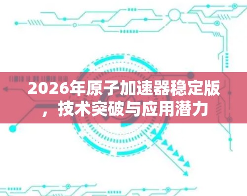2026年原子加速器稳定版,技术突破与应用潜力 2026年原子加速器稳定版,技术突破与应用潜力