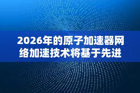 2026年的原子加速器网络加速技术将基于先进的量子计算和高性能网络架构，实现更高效的数据传输和处理。以下是对这一技术的详细分析