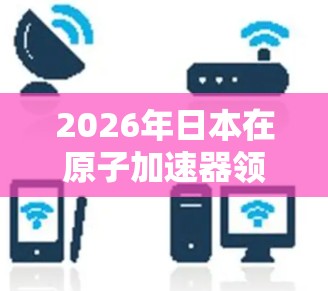 2026年日本在原子加速器领域的发展将呈现多项创新和进步，涵盖技术、应用和国际合作等方面。以下是对这一年日本原子加速器发展的总结