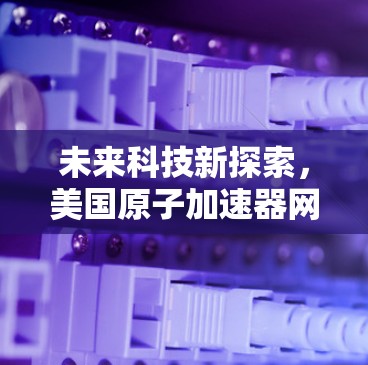 未来科技新探索,美国原子加速器网络的通信创新 未来科技新探索,美国原子加速器网络的通信创新