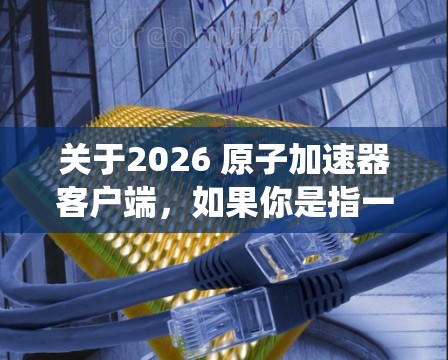 关于2026 原子加速器客户端,如果你是指一个用于控制或监控原子加速器的客户端程序或系统,我可以提供一些可能的解释和建议 关于2026 原子加速器客户端,如果你是指一个用于控制或监控原子加速器的客户端程序或系统,我可以提供一些可能的解释和建议