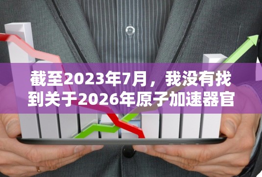 截至2023年7月,我没有找到关于2026年原子加速器官网的具体信息。可能这是一个未公开或正在规划中的项目。如果你正在寻找相关信息,建议通过以下途径获取 截至2023年7月,我没有找到关于2026年原子加速器官网的具体信息。可能这是一个未公开或正在规划中的项目。如果你正在寻找相关信息,建议通过以下途径获取