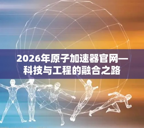 2026年原子加速器官网—科技与工程的融合之路 2026年原子加速器官网—科技与工程的融合之路