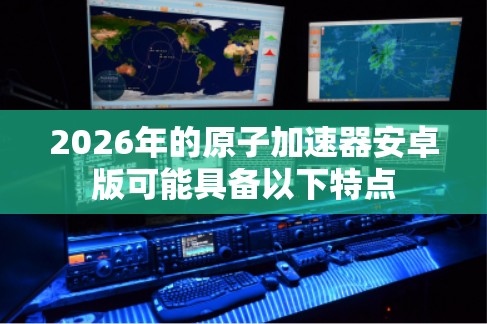 2026年的原子加速器安卓版可能具备以下特点 2026年的原子加速器安卓版可能具备以下特点