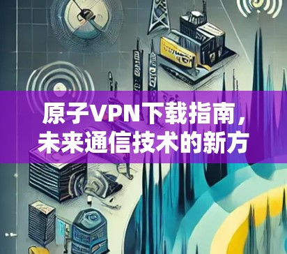 原子VPN下载指南，未来通信技术的新方向