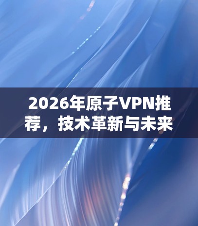 2026年原子VPN推荐,技术革新与未来展望 2026年原子VPN推荐,技术革新与未来展望