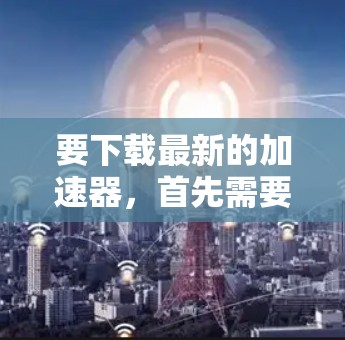 要下载最新的加速器,首先需要明确你所指的加速器类型。以下是一些常见的加速器及其下载方式 要下载最新的加速器,首先需要明确你所指的加速器类型。以下是一些常见的加速器及其下载方式
