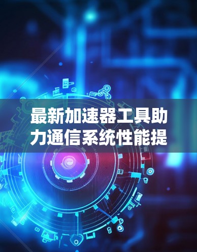 最新加速器工具助力通信系统性能提升 最新加速器工具助力通信系统性能提升
