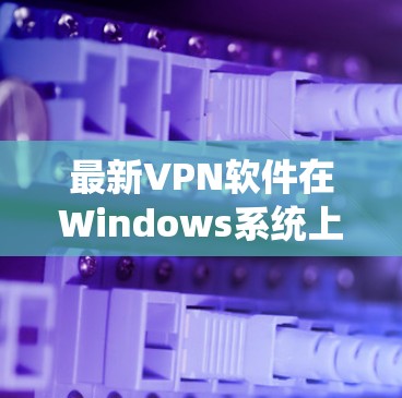 最新VPN软件在Windows系统上的下载与安装指南 最新VPN软件在Windows系统上的下载与安装指南