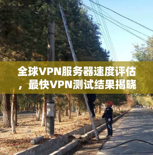 全球VPN服务器速度评估,最快VPN测试结果揭晓 全球VPN服务器速度评估,最快VPN测试结果揭晓