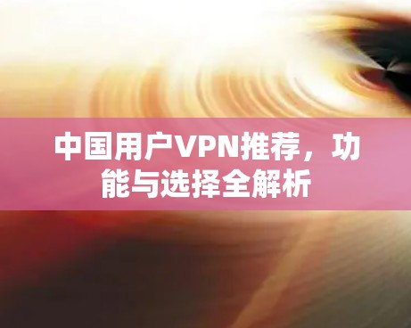 中国用户VPN推荐,功能与选择全解析 中国用户VPN推荐,功能与选择全解析
