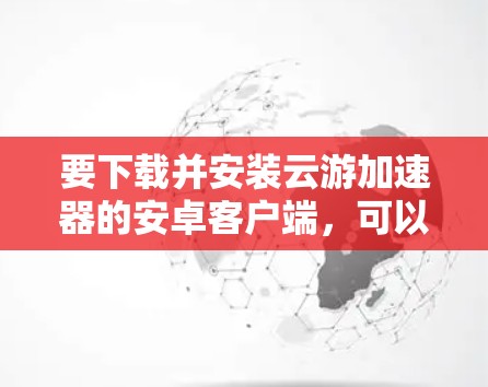 要下载并安装云游加速器的安卓客户端,可以按照以下步骤操作 要下载并安装云游加速器的安卓客户端,可以按照以下步骤操作