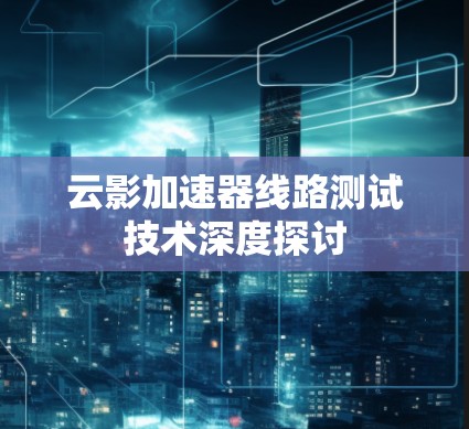 云影加速器线路测试技术深度探讨 云影加速器线路测试技术深度探讨