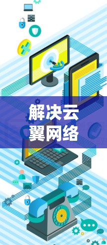 解决云翼网络加速器海外访问速度慢和延迟大的问题，可以采取以下分步解决方案