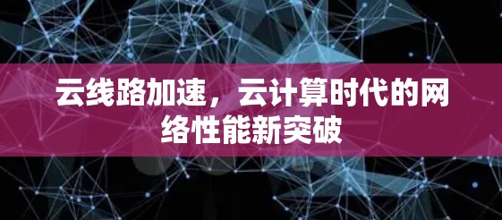 云线路加速,云计算时代的网络性能新突破 云线路加速,云计算时代的网络性能新突破