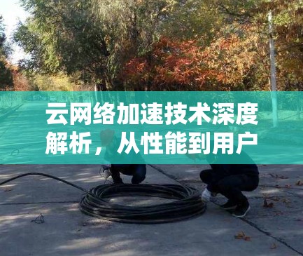 云网络加速技术深度解析,从性能到用户体验的全面提升 云网络加速技术深度解析,从性能到用户体验的全面提升