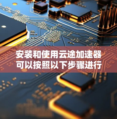 安装和使用云途加速器可以按照以下步骤进行 安装和使用云途加速器可以按照以下步骤进行