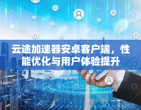 云途加速器安卓客户端,性能优化与用户体验提升 云途加速器安卓客户端,性能优化与用户体验提升