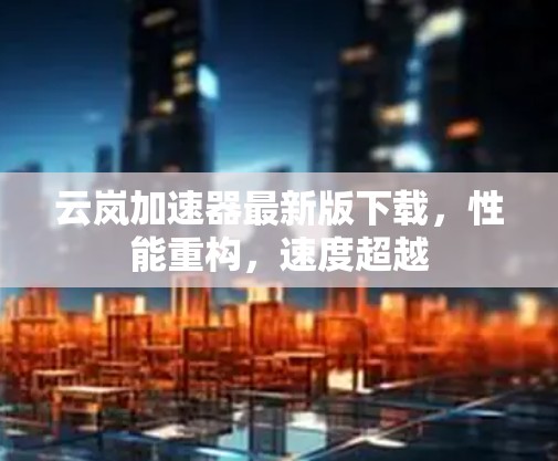 云岚加速器最新版下载，性能重构，速度超越