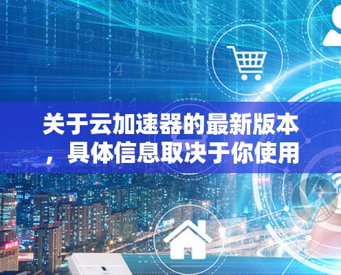 关于云加速器的最新版本,具体信息取决于你使用的提供商和具体的云环境。以下是一些常见的云加速器及其最新版本的信息 关于云加速器的最新版本,具体信息取决于你使用的提供商和具体的云环境。以下是一些常见的云加速器及其最新版本的信息