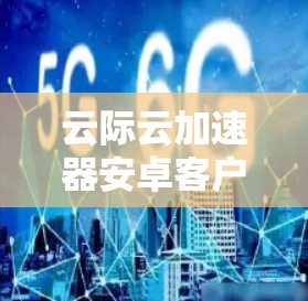 云际云加速器安卓客户端,提升数据传输效率的利器 云际云加速器安卓客户端,提升数据传输效率的利器