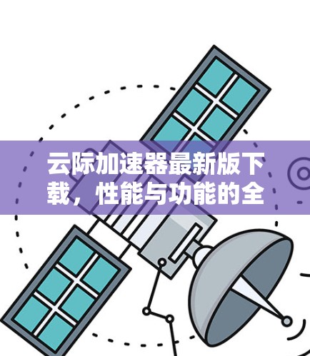 云际加速器最新版下载,性能与功能的全面升级 云际加速器最新版下载,性能与功能的全面升级