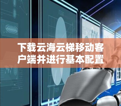 下载云海云梯移动客户端并进行基本配置的步骤如下