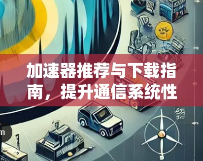 加速器推荐与下载指南,提升通信系统性能 加速器推荐与下载指南,提升通信系统性能