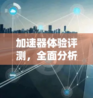 加速器体验评测,全面分析与见解 加速器体验评测,全面分析与见解