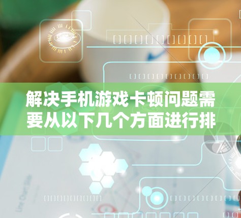 解决手机游戏卡顿问题需要从以下几个方面进行排查和优化 解决手机游戏卡顿问题需要从以下几个方面进行排查和优化
