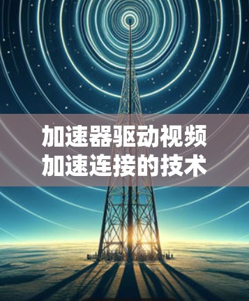 加速器驱动视频加速连接的技术突破与应用