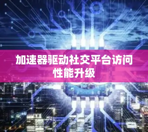 加速器驱动社交平台访问性能升级 加速器驱动社交平台访问性能升级