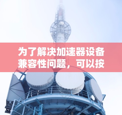 为了解决加速器设备兼容性问题,可以按照以下步骤进行 为了解决加速器设备兼容性问题,可以按照以下步骤进行