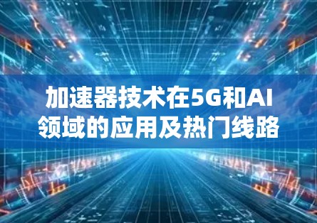 加速器技术在5G和AI领域的应用及热门线路推荐 加速器技术在5G和AI领域的应用及热门线路推荐