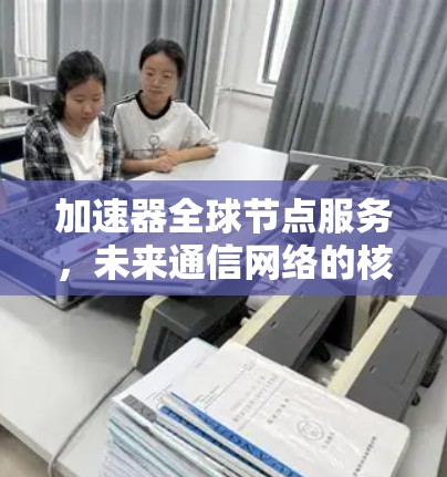 加速器全球节点服务,未来通信网络的核心支撑 加速器全球节点服务,未来通信网络的核心支撑