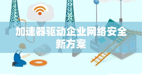 加速器驱动企业网络安全新方案 加速器驱动企业网络安全新方案