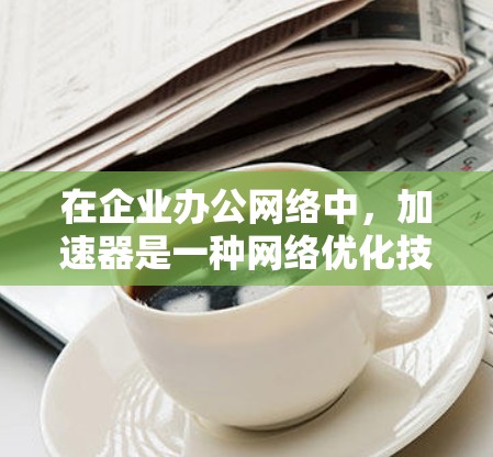 在企业办公网络中，加速器是一种网络优化技术，主要用于加速数据传输、减少延迟，并提高网络性能。以下是关于加速器在企业办公网络中的应用和部署的一些关键点