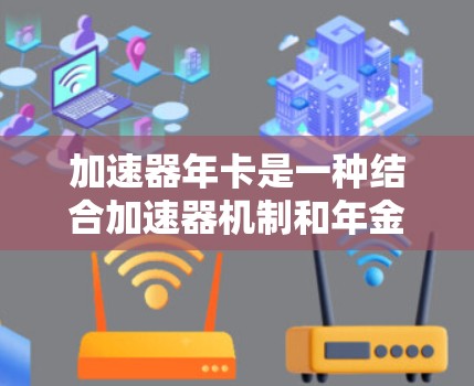 加速器年卡是一种结合加速器机制和年金收益的金融产品,旨在通过快速增值资金并提供稳定的年金收益。以下是对加速器年卡的详细解释 加速器年卡是一种结合加速器机制和年金收益的金融产品,旨在通过快速增值资金并提供稳定的年金收益。以下是对加速器年卡的详细解释