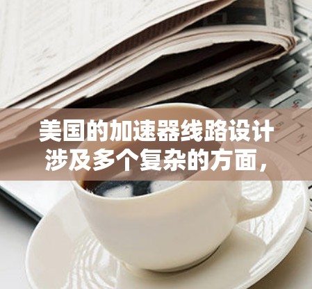 美国的加速器线路设计涉及多个复杂的方面,确保粒子能够高效、稳定地加速并被检测。以下是对美国加速器线路的详细分析 美国的加速器线路设计涉及多个复杂的方面,确保粒子能够高效、稳定地加速并被检测。以下是对美国加速器线路的详细分析