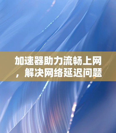 加速器助力流畅上网,解决网络延迟问题的高效方案 加速器助力流畅上网,解决网络延迟问题的高效方案