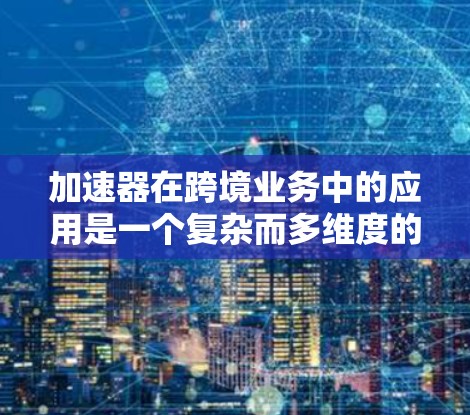 加速器在跨境业务中的应用是一个复杂而多维度的课题，涉及技术、合规和优化等多个方面。以下是对这一主题的详细分析