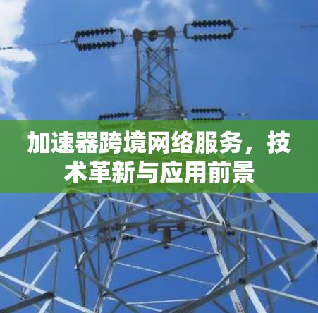 加速器跨境网络服务,技术革新与应用前景 加速器跨境网络服务,技术革新与应用前景