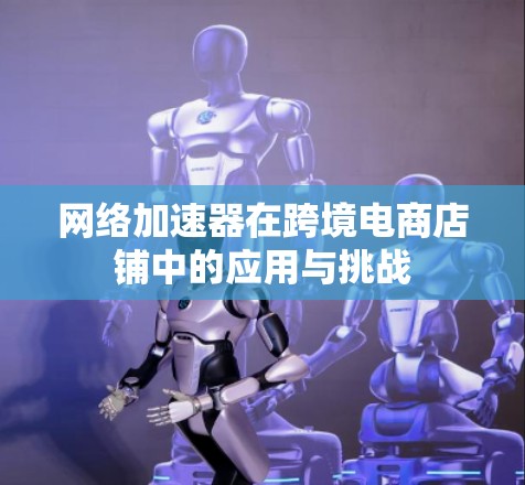 网络加速器在跨境电商店铺中的应用与挑战 网络加速器在跨境电商店铺中的应用与挑战