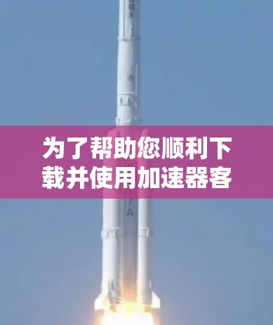 为了帮助您顺利下载并使用加速器客户端,以下是一份详细的步骤指南 为了帮助您顺利下载并使用加速器客户端,以下是一份详细的步骤指南