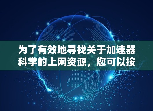 为了有效地寻找关于加速器科学的上网资源,您可以按照以下步骤进行 为了有效地寻找关于加速器科学的上网资源,您可以按照以下步骤进行