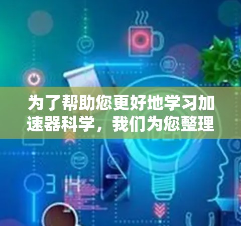 为了帮助您更好地学习加速器科学,我们为您整理了以下资源和步骤指南 为了帮助您更好地学习加速器科学,我们为您整理了以下资源和步骤指南