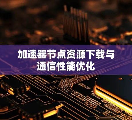 加速器节点资源下载与通信性能优化 加速器节点资源下载与通信性能优化