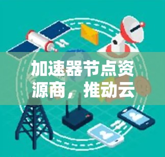 加速器节点资源商,推动云计算与AI加速的未来 加速器节点资源商,推动云计算与AI加速的未来