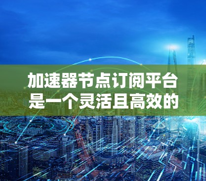 加速器节点订阅平台是一个灵活且高效的工具,适用于需要大量计算资源处理的数据任务。以下是对该平台的详细分析和总结 加速器节点订阅平台是一个灵活且高效的工具,适用于需要大量计算资源处理的数据任务。以下是对该平台的详细分析和总结