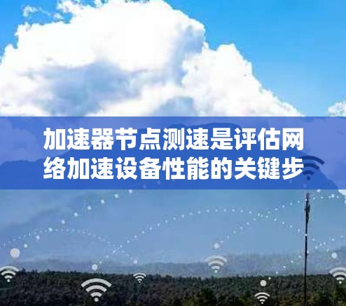 加速器节点测速是评估网络加速设备性能的关键步骤，涉及多个方面的测试和分析。以下是对加速器节点测速的详细步骤和考虑因素